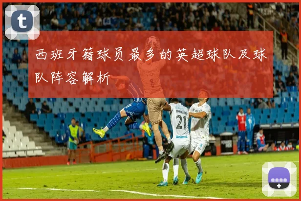 西班牙籍球员最多的英超球队及球队阵容解析
